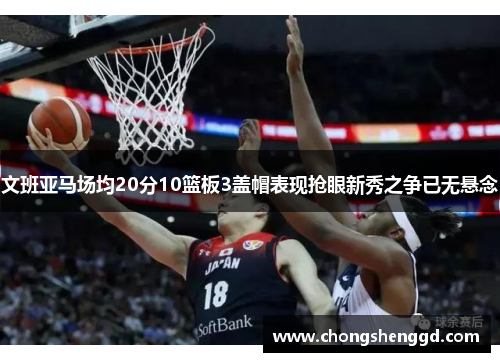 文班亚马场均20分10篮板3盖帽表现抢眼新秀之争已无悬念